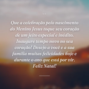 Que a celebração pelo nascimento do Menino Jesus toque seu coração de um jeito especial e inédito. Inaugure tempo novo no seu coração! Desejo a você e a sua família muitas felicidades hoje e durante o ano que está por vir. Feliz Natal!
