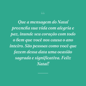 Que a mensagem do Natal preencha sua vida com alegria e paz, inunde seu coração com todo o bem que você nos causa o ano inteiro. São pessoas como você que fazem dessa data uma ocasião sagrada e significativa. Feliz Natal!