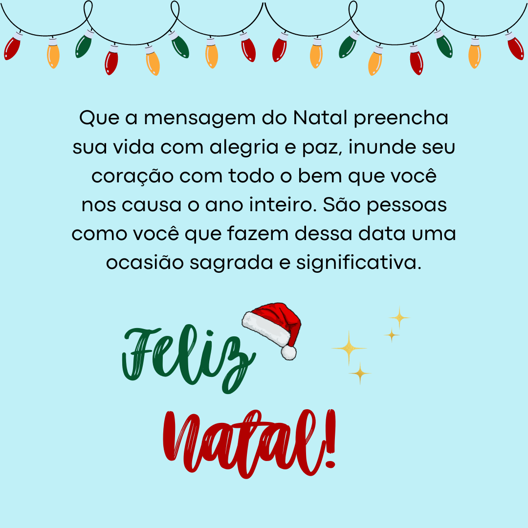 Que a mensagem do Natal preencha sua vida com alegria e paz, inunde seu coração com todo o bem que você nos causa o ano inteiro. São pessoas como você que fazem dessa data uma ocasião sagrada e significativa. Feliz Natal!