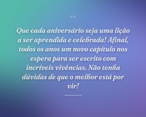 Que cada aniversário seja uma lição a ser aprendida e celebrada! Afinal, todos os anos um novo capítulo nos espera para ser escrito com incríveis vivências. Não tenha dúvidas de que o melhor está por vir!