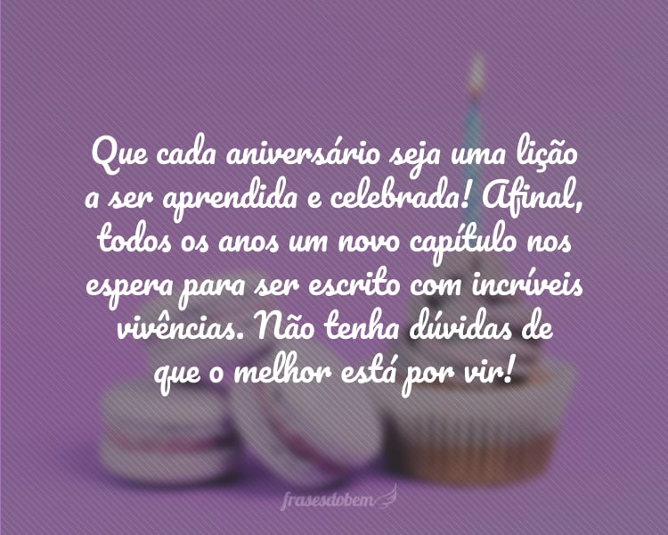 Que cada aniversário seja uma lição a ser aprendida e celebrada! Afinal, todos os anos um novo capítulo nos espera para ser escrito com incríveis vivências. Não tenha dúvidas de que o melhor está por vir!