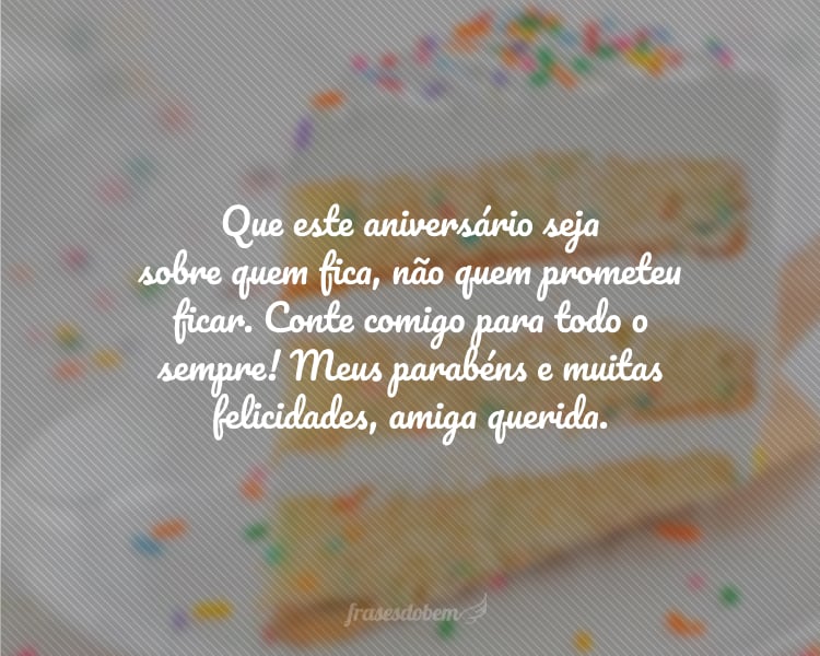 Que este aniversário seja sobre quem fica, não quem prometeu ficar. Conte comigo para todo o sempre! Meus parabéns e muitas felicidades, amiga querida.