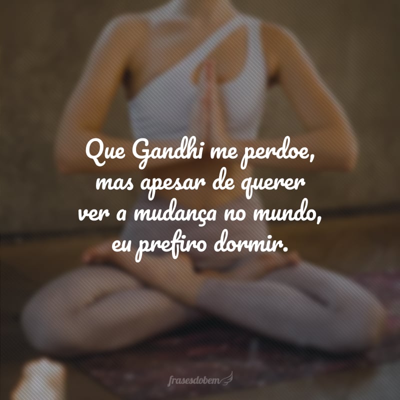 Que Gandhi me perdoe, mas apesar de querer ver a mudança no mundo, eu prefiro dormir. 