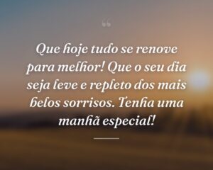 Que hoje tudo se renove para melhor! Que o seu dia seja leve e repleto dos mais belos sorrisos. Tenha uma manhã especial!