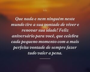 Que nada e nem ninguém neste mundo tire a sua vontade de viver e renovar sua idade! Feliz aniversário para você, que celebra cada pequeno momento com a mais perfeita vontade de sempre fazer tudo valer a pena.