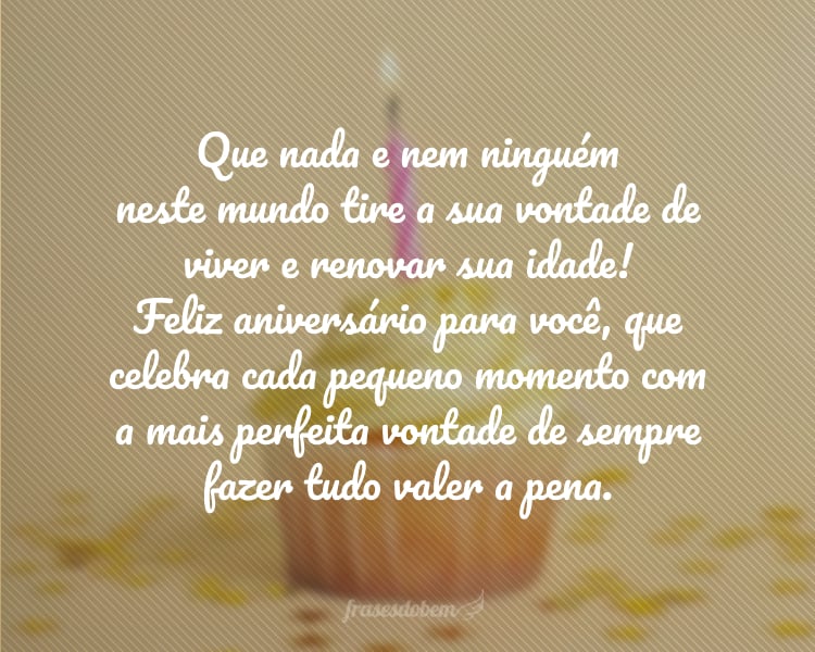 Que nada e nem ninguém neste mundo tire a sua vontade de viver e renovar sua idade! Feliz aniversário para você, que celebra cada pequeno momento com a mais perfeita vontade de sempre fazer tudo valer a pena.