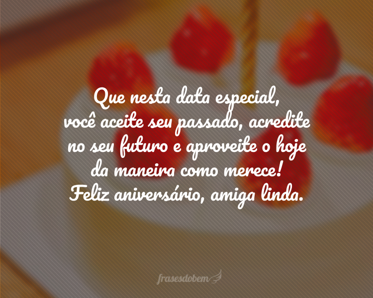 Que nesta data especial, você aceite seu passado, acredite no seu futuro e aproveite o hoje da maneira como merece! Feliz aniversário, amiga linda.