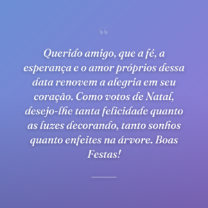 Querido amigo, que a fé, a esperança e o amor próprios dessa data renovem a alegria em seu coração. Como votos de Natal, desejo-lhe tanta felicidade quanto as luzes decorando, tanto sonhos quanto enfeites na árvore. Boas Festas!