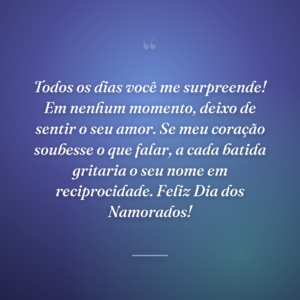 Todos os dias você me surpreende! Em nenhum momento, deixo de sentir o seu amor. Se meu coração soubesse o que falar, a cada batida gritaria o seu nome em reciprocidade. Feliz Dia dos Namorados!