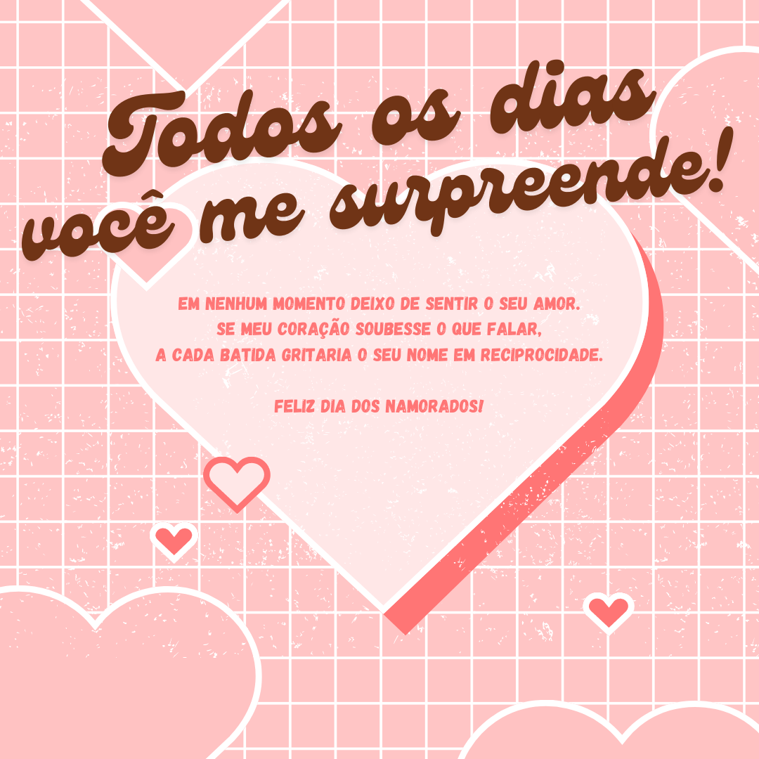 Todos os dias você me surpreende! Em nenhum momento deixo de sentir o seu amor. Se meu coração soubesse o que falar, a cada batida gritaria o seu nome em reciprocidade. Feliz Dia dos Namorados!