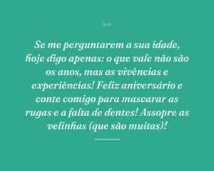 Se me perguntarem a sua idade, hoje digo apenas: o que vale não são os anos, mas as vivências e experiências! Feliz aniversário e conte comigo para mascarar as rugas e a falta de dentes! Assopre as velinhas (que são muitas)!