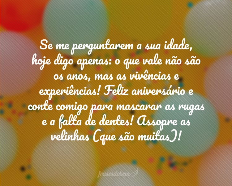 Se me perguntarem a sua idade, hoje digo apenas: o que vale não são os anos, mas as vivências e experiências! Feliz aniversário e conte comigo para mascarar as rugas e a falta de dentes! Assopre as velinhas (que são muitas)!