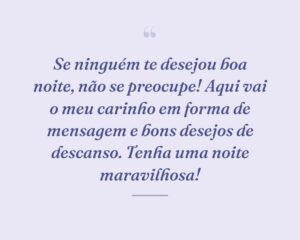 Se ninguém te desejou boa noite, não se preocupe! Aqui vai o meu carinho em forma de mensagem e bons desejos de descanso. Tenha uma noite maravilhosa!