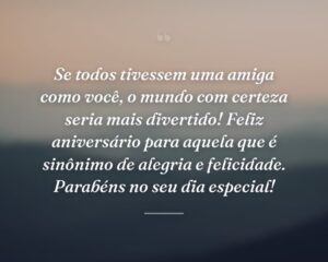 Se todos tivessem uma amiga como você, o mundo com certeza seria mais divertido! Feliz aniversário para aquela que é sinônimo de alegria e felicidade. Parabéns no seu dia especial!