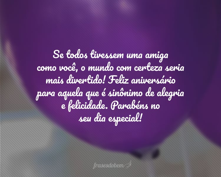 Se todos tivessem uma amiga como você, o mundo com certeza seria mais divertido! Feliz aniversário para aquela que é sinônimo de alegria e felicidade. Parabéns no seu dia especial!