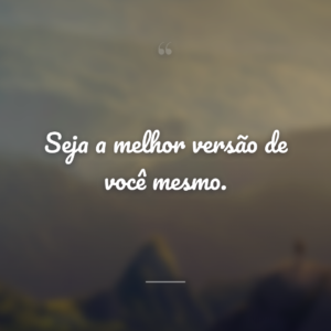 Seja a melhor versão de você mesmo.