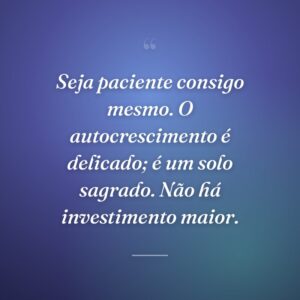 Seja paciente consigo mesmo. O autocrescimento é delicado; é um solo sagrado. Não há investimento maior.