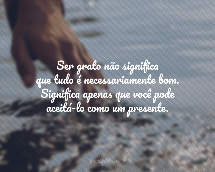 Ser grato não significa que tudo é necessariamente bom. Significa apenas que você pode aceitá-lo como um presente.