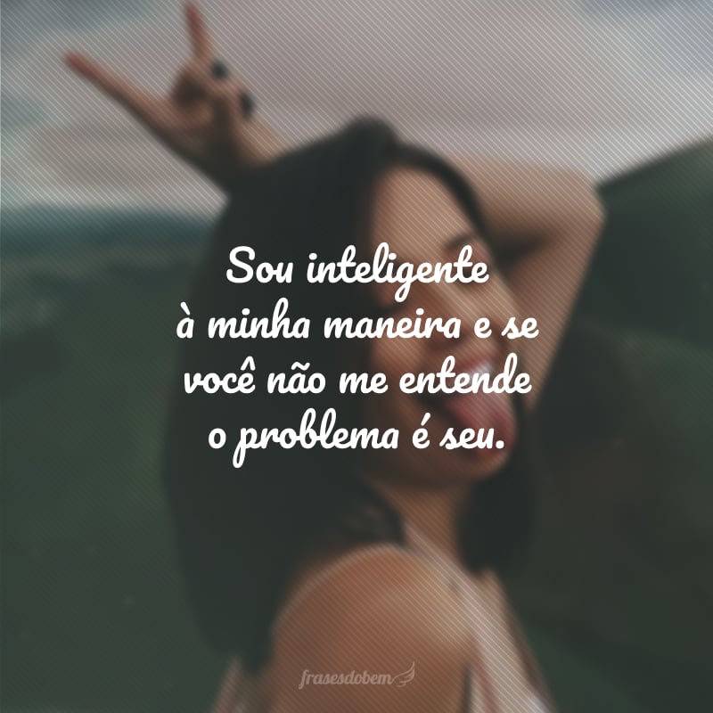 Sou inteligente à minha maneira e se você não me entende o problema é seu. 