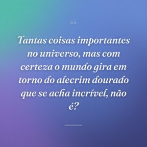 Tantas coisas importantes no universo, mas com certeza o mundo gira em torno do alecrim dourado que se acha incrível, não é?