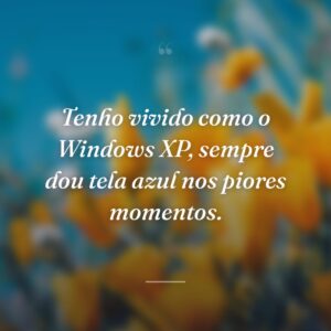 Tenho vivido como o Windows XP, sempre dou tela azul nos piores momentos.