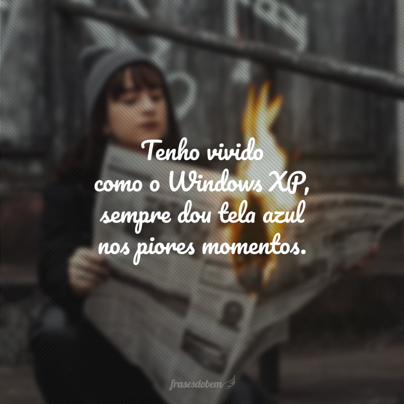 Tenho vivido como o Windows XP, sempre dou tela azul nos piores momentos.