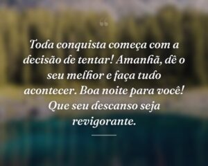 Toda conquista começa com a decisão de tentar! Amanhã, dê o seu melhor e faça tudo acontecer. Boa noite para você! Que seu descanso seja revigorante.