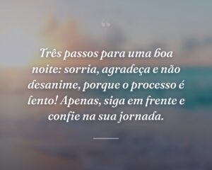 Três passos para uma boa noite: sorria, agradeça e não desanime, porque o processo é lento! Apenas, siga em frente e confie na sua jornada.