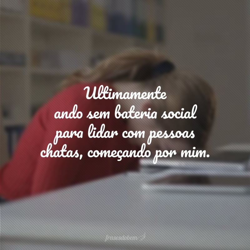 Ultimamente ando sem bateria social para lidar com pessoas chatas, começando por mim. 