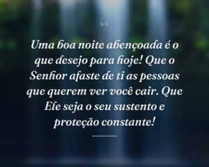 Uma boa noite abençoada é o que desejo para hoje! Que o Senhor afaste de ti as pessoas que querem ver você cair. Que Ele seja o seu sustento e proteção constante!
