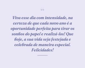 Viva esse dia com intensidade, na certeza de que cada novo ano é a oportunidade perfeita para tirar os sonhos do papel e realizá-los! Que hoje, a sua vida seja festejada e celebrada de maneira especial. Felicidades!