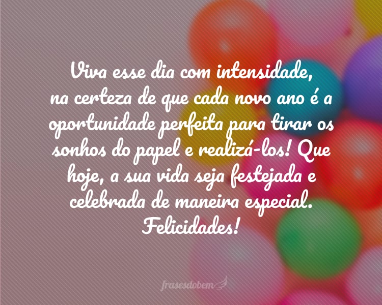 Viva esse dia com intensidade, na certeza de que cada novo ano é a oportunidade perfeita para tirar os sonhos do papel e realizá-los! Que hoje, a sua vida seja festejada e celebrada de maneira especial. Felicidades!