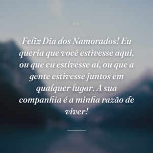 Feliz Dia dos Namorados! Eu queria que você estivesse aqui, ou que eu estivesse aí, ou que a gente estivesse juntos em qualquer lugar. A sua companhia é a minha razão de viver!