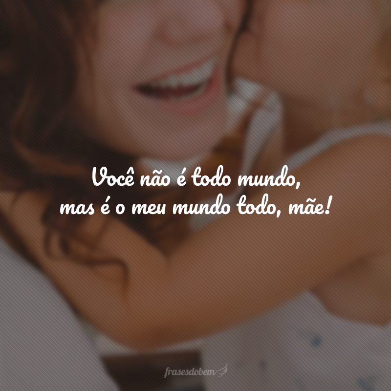 Você não é todo mundo, mas é o meu mundo todo, mãe! 
