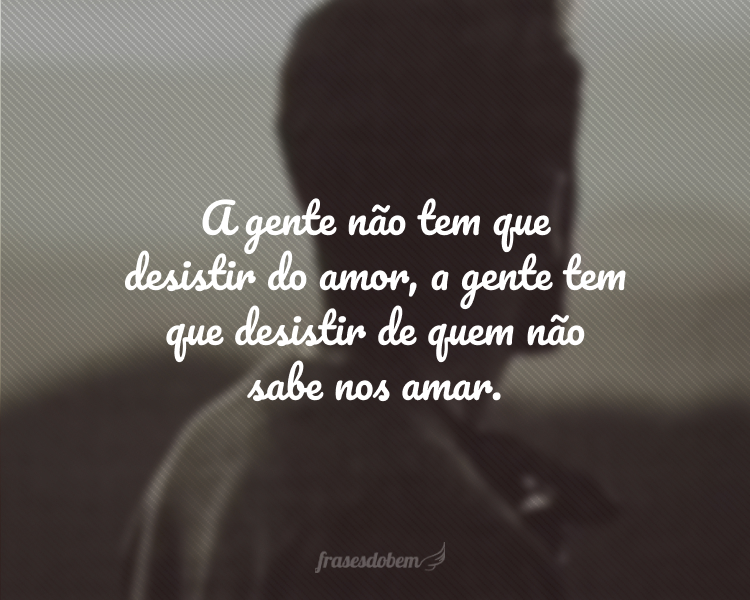 A gente não tem que desistir do amor, a gente tem que desistir de quem não sabe nos amar.