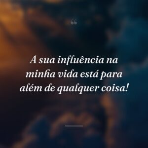 A sua influência na minha vida está para além de qualquer coisa!