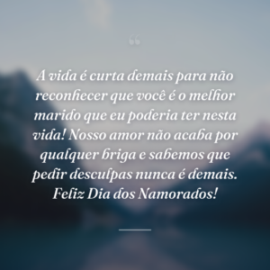 A vida é curta demais para não reconhecer que você é o melhor marido que eu poderia ter nesta vida! Nosso amor não acaba por qualquer briga e sabemos que pedir desculpas nunca é demais. Feliz Dia dos Namorados!