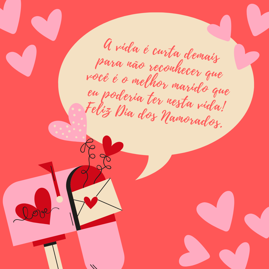 A vida é curta demais para não reconhecer que você é o melhor marido que eu poderia ter nesta vida! Nosso amor não acaba por qualquer briga e sabemos que pedir desculpas nunca é demais. Feliz Dia dos Namorados!