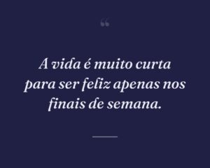 A vida é muito curta para ser feliz apenas nos finais de semana.