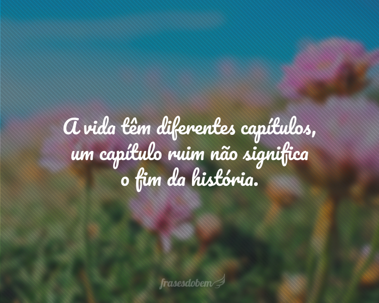 A vida têm diferentes capítulos, um capítulo ruim não significa o fim da história.