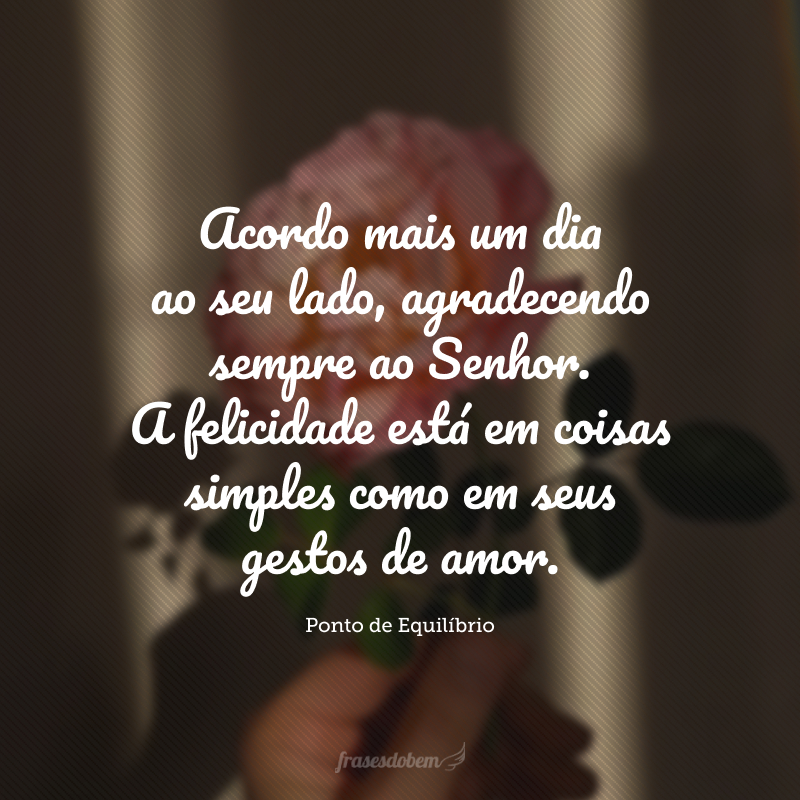 Acordo mais um dia ao seu lado, agradecendo sempre ao Senhor. A felicidade está em coisas simples como em seus gestos de amor.