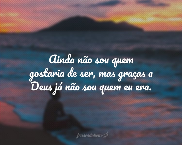 Ainda não sou quem gostaria de ser, mas graças a Deus já não sou quem eu era.