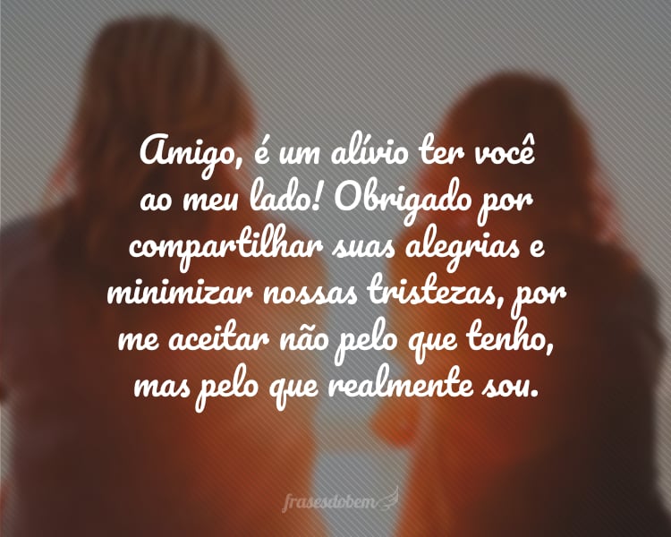 Amigo, é um alívio ter você ao meu lado! Obrigado por compartilhar suas alegrias e minimizar nossas tristezas, por me aceitar não pelo que tenho, mas pelo que realmente sou. Feliz Dia do Amigo!