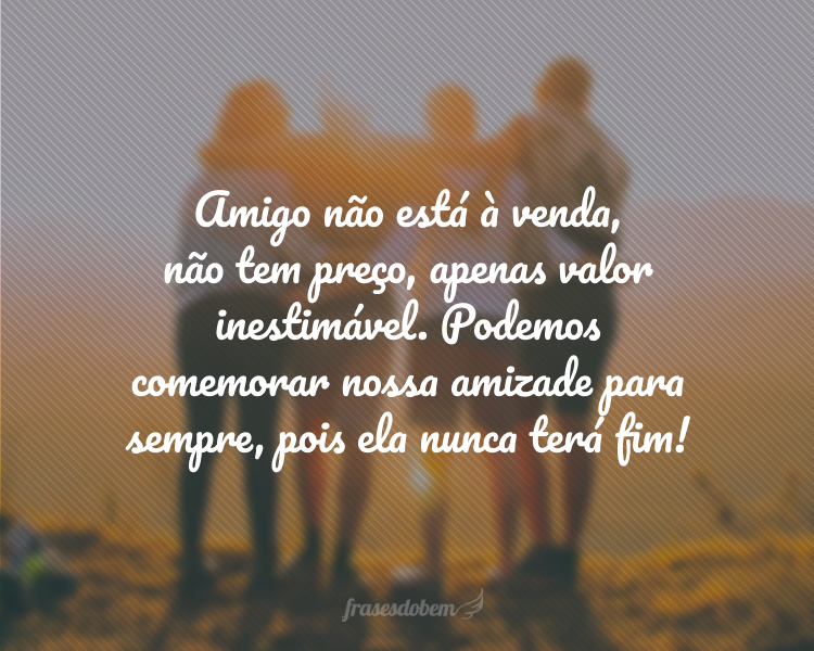 Amigo não está à venda, não tem preço, apenas valor inestimável. Podemos comemorar nossa amizade para sempre, pois ela nunca terá fim!