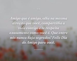 Amigo que é amigo, olha na mesma direção que você, compartilha a vida contigo e te respeita exatamente como você é. Que entre nós nunca haja segredos! Feliz Dia do Amigo para você.