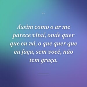 Assim como o ar me parece vital, onde quer que eu vá, o que quer que eu faça, sem você, não tem graça.