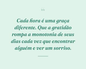 Cada hora é uma graça diferente. Que a gratidão rompa a monotonia de seus dias cada vez que encontrar alguém e ver um sorriso.