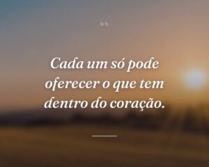 Cada um só pode oferecer o que tem dentro do coração.