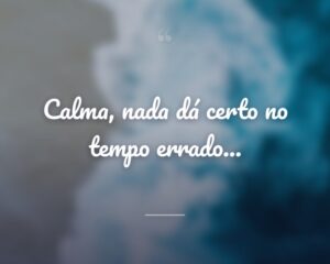 Calma, nada dá certo no tempo errado...