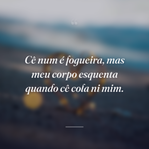 Cê num é fogueira, mas meu corpo esquenta quando cê cola ni mim.